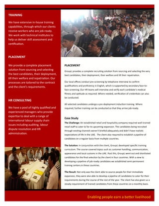 TRAINING
We have extensive in-house training
capabilities, through which our clients
receive workers who are job-ready.
We work with technical institutes to
help us deliver skill assessment and
certification.
PLACEMENT
We provide a complete placement
solution from sourcing and selecting
the best candidates, their deployment,
till their welfare and repatriation. Our
processes are tailored to the contract
and the client’s requirements.
HR CONSULTING
We have a pool of highly qualified and
experienced managers who provide
expertise to deal with a range of
international labour supply chain
issues including auditing, labour
dispute resolution and HR
administration.
PLACEMENT
GroupL provides a complete recruiting solution from sourcing and selecting the very
best candidates, their deployment, their welfare and till their repatriation.
Our local offices conduct pre-screening by telephone interview to confirm
qualifications and proficiency in English, which is supported by secondary face-to-
face screening. Our HR teams will interview and verify each candidate’s medical
fitness and aptitude as required. Where needed, verification of credentials can also
be conducted.
All selected candidates undergo a pre-deployment induction training. Where
required, further training can be conducted so that they arrive job-ready.
Case Study
The Challenge: An established retail and hospitality company required well trained
retail staff to cater to for its upcoming expansion. The candidates being recruited
through existing channels weren't briefed adequately and didn't have realistic
expectations of life in the UAE. The client also required to establish a pipeline of
candidates on a regular basis from multiple countries.
The Solution: In conjunction with the client, GroupL developed specific training
curriculum. The course covered topics such as customer handling, communication,
appearance and local customs in the UAE. Post this, GroupL went out and shortlisted
candidates for the final selection by the client in four countries. With a view to
developing a pipeline of job-ready candidates we established semi-permanent
training centers in these countries.
The Result: Not only was the client able to source people for their immediate
expansion, they were also able to develop a pipeline of candidates to cater for their
requirements during the course of the rest of the year. The client has also given us a
steady requirement of trained candidates from these countries on a monthly basis.
Enabling people earn a better livelihood
 