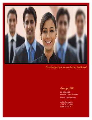 GroupL FZE
PO BOX 4422
Creative Tower, Fujairah,
United Arab Emirates
dubai@groupL.in
+971 50 725 8083
www.groupL.in
Enabling people earn a better livelihood
 