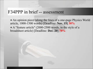 F34PPP in brief -- assessment
 An opinion piece (along the lines of a one-page Physics World
article, 1000-1500 words) [Deadline: Nov. 15] 30%
 A "feature article" (2000-2500 words, in the style of a
broadsheet article) [Deadline: Dec. 20] 70%
 