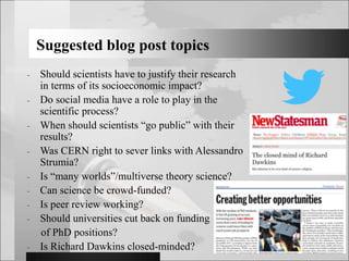 Suggested blog post topics
- Should scientists have to justify their research
in terms of its socioeconomic impact?
- Do social media have a role to play in the
scientific process?
- When should scientists “go public” with their
results?
- Was CERN right to sever links with Alessandro
Strumia?
- Is “many worlds”/multiverse theory science?
- Can science be crowd-funded?
- Is peer review working?
- Should universities cut back on funding
of PhD positions?
- Is Richard Dawkins closed-minded?
 