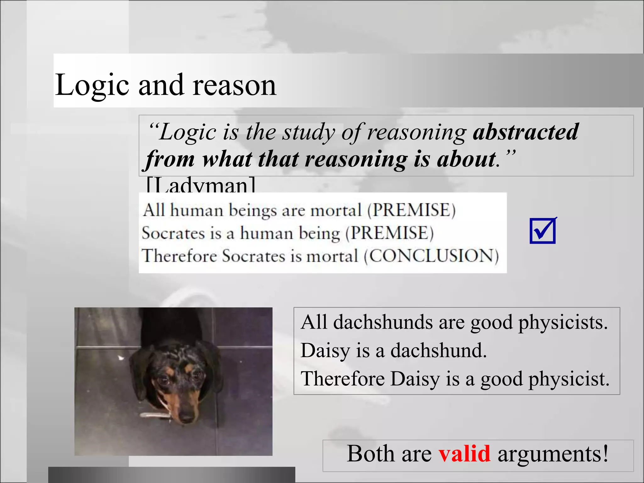 Logic and reason
“Logic is the study of reasoning abstracted
from what that reasoning is about.”
[Ladyman]

All dachshunds are good physicists.
Daisy is a dachshund.
Therefore Daisy is a good physicist.
Both are valid arguments!
 