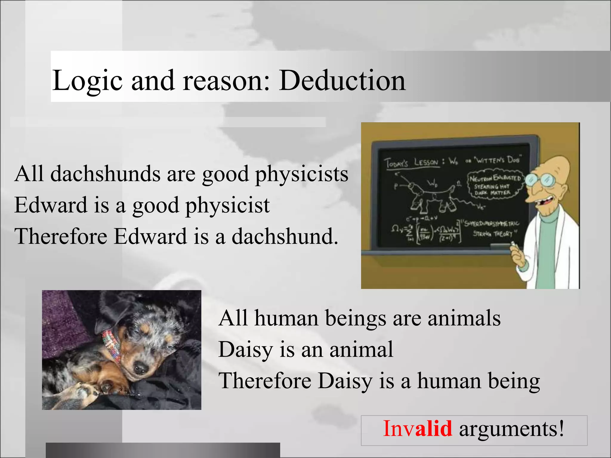 Logic and reason: Deduction
Invalid arguments!
All dachshunds are good physicists
Edward is a good physicist
Therefore Edward is a dachshund.
All human beings are animals
Daisy is an animal
Therefore Daisy is a human being
 