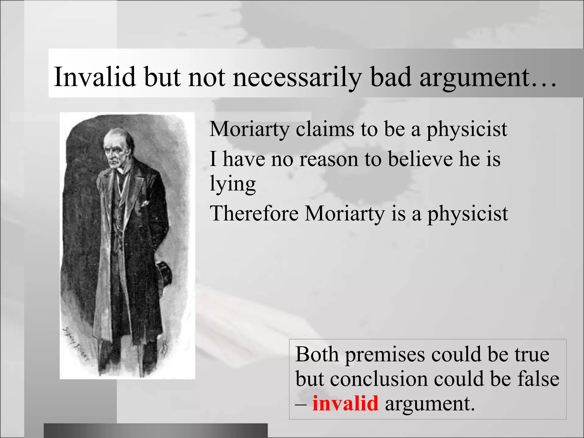 Invalid but not necessarily bad argument…
Moriarty claims to be a physicist
I have no reason to believe he is
lying
Therefore Moriarty is a physicist
Both premises could be true
but conclusion could be false
– invalid argument.
 