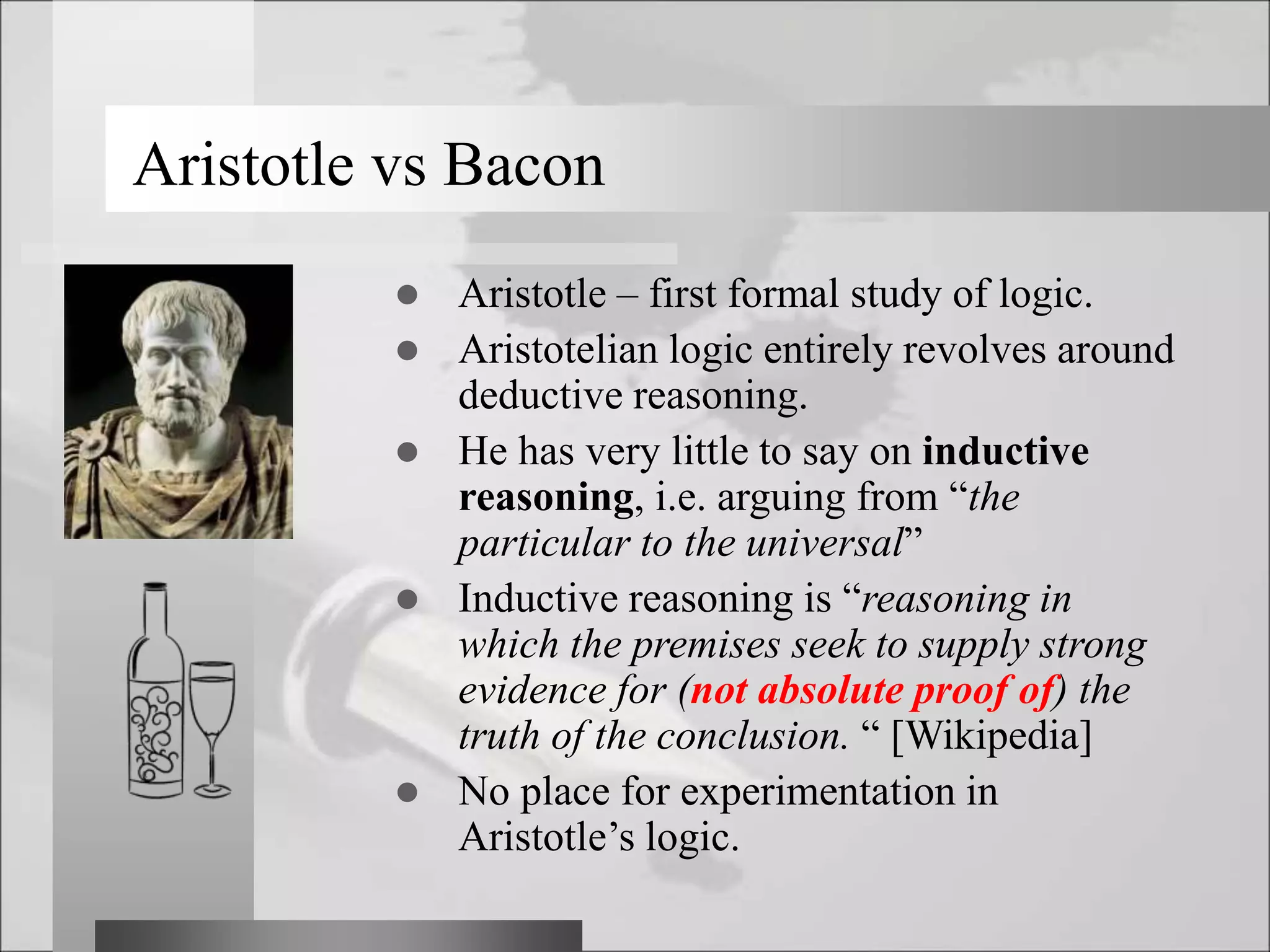  Aristotle – first formal study of logic.
 Aristotelian logic entirely revolves around
deductive reasoning.
 He has very little to say on inductive
reasoning, i.e. arguing from “the
particular to the universal”
 Inductive reasoning is “reasoning in
which the premises seek to supply strong
evidence for (not absolute proof of) the
truth of the conclusion. “ [Wikipedia]
 No place for experimentation in
Aristotle’s logic.
Aristotle vs Bacon
 