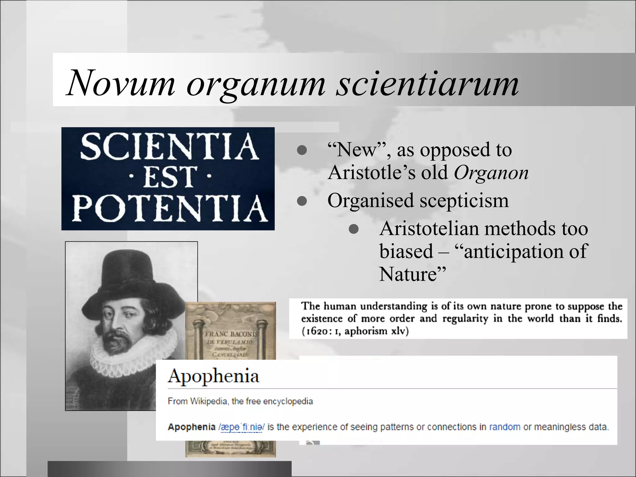 Novum organum scientiarum
 “New”, as opposed to
Aristotle’s old Organon
 Organised scepticism
 Aristotelian methods too
biased – “anticipation of
Nature”
 