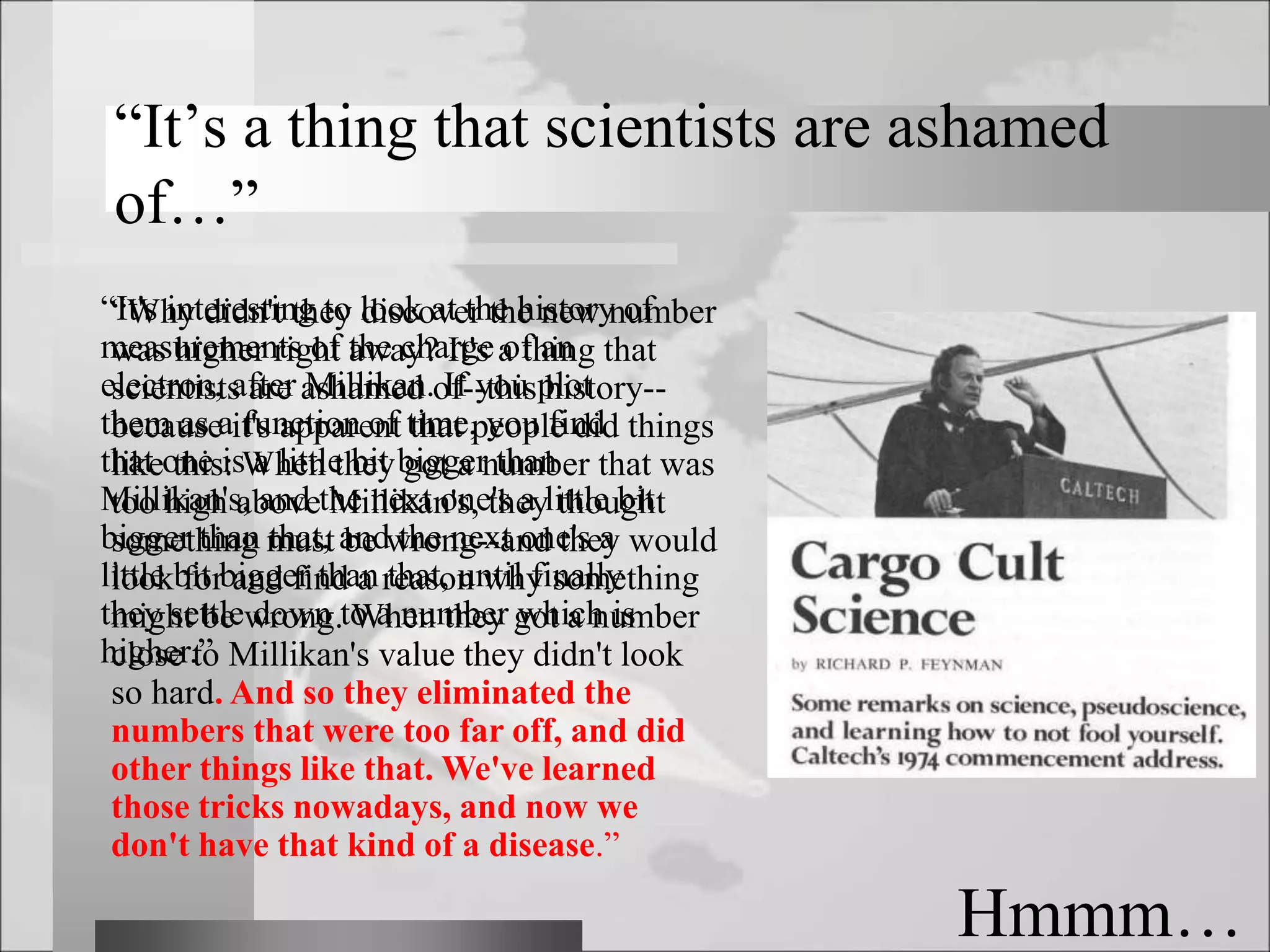 “It's interesting to look at the history of
measurements of the charge of an
electron, after Millikan. If you plot
them as a function of time, you find
that one is a little bit bigger than
Millikan's, and the next one's a little bit
bigger than that, and the next one's a
little bit bigger than that, until finally
they settle down to a number which is
higher.”
“It’s a thing that scientists are ashamed
of…”
Hmmm…
“Why didn't they discover the new number
was higher right away? It's a thing that
scientists are ashamed of--this history--
because it's apparent that people did things
like this: When they got a number that was
too high above Millikan's, they thought
something must be wrong--and they would
look for and find a reason why something
might be wrong. When they got a number
close to Millikan's value they didn't look
so hard. And so they eliminated the
numbers that were too far off, and did
other things like that. We've learned
those tricks nowadays, and now we
don't have that kind of a disease.”
 