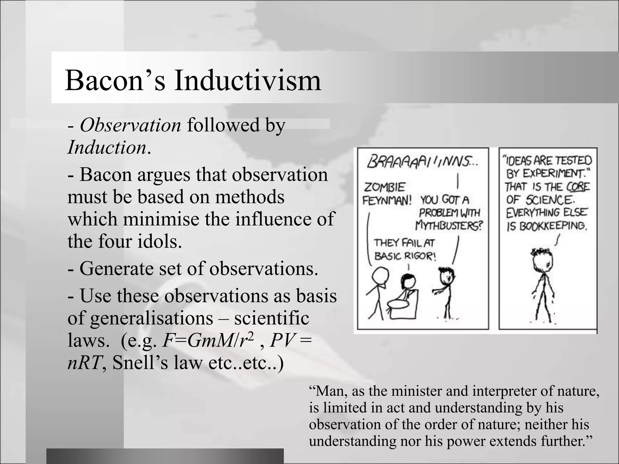 Bacon’s Inductivism
- Observation followed by
Induction.
- Bacon argues that observation
must be based on methods
which minimise the influence of
the four idols.
- Generate set of observations.
- Use these observations as basis
of generalisations – scientific
laws. (e.g. F=GmM/r2 , PV =
nRT, Snell’s law etc..etc..)
“Man, as the minister and interpreter of nature,
is limited in act and understanding by his
observation of the order of nature; neither his
understanding nor his power extends further.”
 