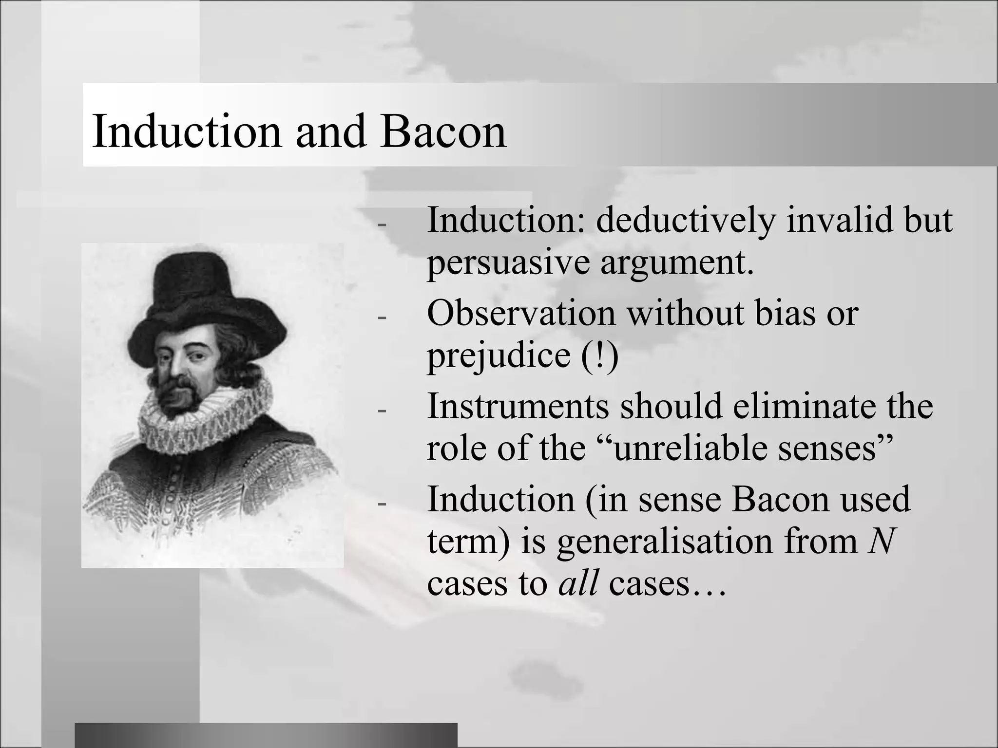 Induction and Bacon
- Induction: deductively invalid but
persuasive argument.
- Observation without bias or
prejudice (!)
- Instruments should eliminate the
role of the “unreliable senses”
- Induction (in sense Bacon used
term) is generalisation from N
cases to all cases…
 