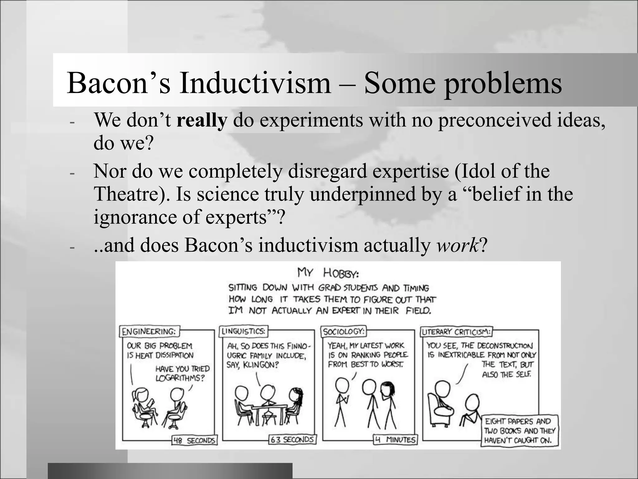 Bacon’s Inductivism – Some problems
- We don’t really do experiments with no preconceived ideas,
do we?
- Nor do we completely disregard expertise (Idol of the
Theatre). Is science truly underpinned by a “belief in the
ignorance of experts”?
- ..and does Bacon’s inductivism actually work?
 