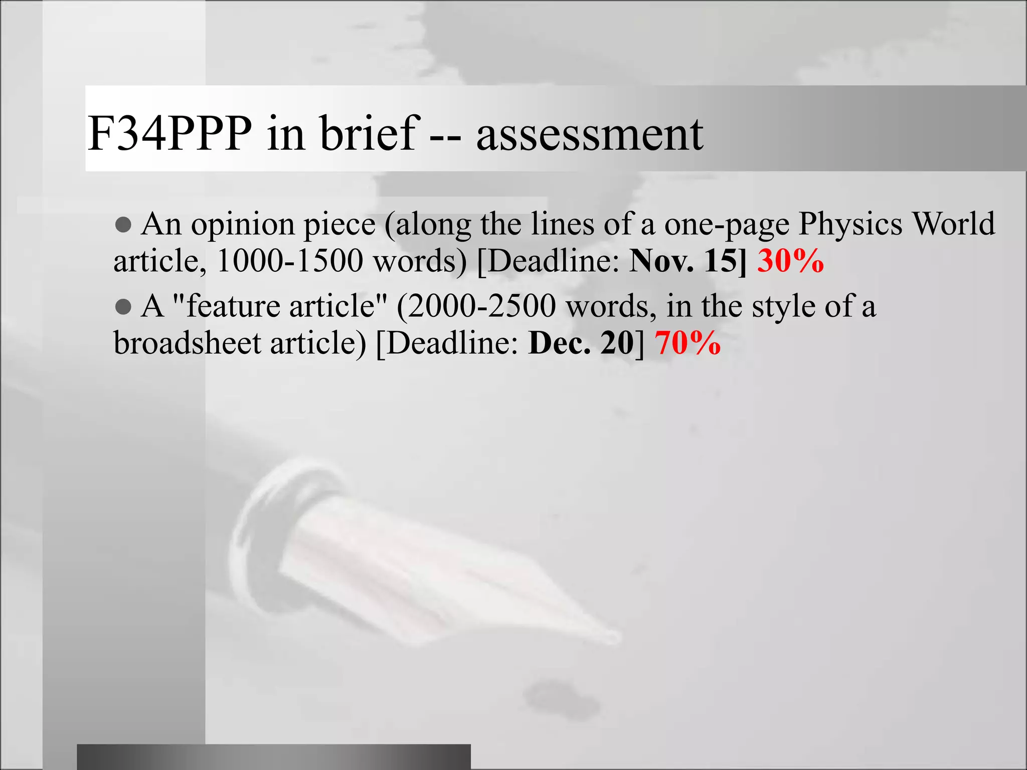 F34PPP in brief -- assessment
 An opinion piece (along the lines of a one-page Physics World
article, 1000-1500 words) [Deadline: Nov. 15] 30%
 A "feature article" (2000-2500 words, in the style of a
broadsheet article) [Deadline: Dec. 20] 70%
 