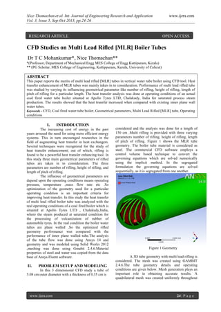 Nice Thomachan et al. Int. Journal of Engineering Research and Application www.ijera.com
Vol. 3, Issue 5, Sep-Oct 2013, pp.24-26
www.ijera.com 24 | P a g e
CFD Studies on Multi Lead Rifled [MLR] Boiler Tubes
Dr T C Mohankumar*, Nice Thomachan**
*(Professor, Department of Mechanical Engg MES College of Engg Kuttipuram, Kerala)
** (PG Scholar, MES College of Engineering, Kuttippuram, Kerala, University of Calicut)
ABSTRACT
This paper reports the merits of multi lead rifled [MLR] tubes in vertical water tube boiler using CFD tool. Heat
transfer enhancement of MLR tubes was mainly taken in to consideration. Performance of multi lead rifled tube
was studied by varying its influencing geometrical parameter like number of rifling, height of rifling, length of
pitch of rifling for a particular length. The heat transfer analysis was done at operating conditions of an actual
coal fired water tube boiler situated at Apollo Tyres LTD, Chalakudy, India for saturated process steam
production. The results showed that the heat transfer increased when compared with existing inner plane wall
water tubes.
Keywords - CFD, Coal fired water tube boiler, Geometrical parameters, Multi Lead Rifled [MLR] tube, Operating
conditions
I. INTRODUCTION
The increasing cost of energy in the past
years aroused the need for using more efficient energy
systems. This in turn encouraged researches in the
field of augmenting heat transfer in heat exchangers.
Several techniques were recognized for the study of
heat transfer enhancement; out of which, rifling is
found to be a powerful heat transfer enhancing tool. In
this study three main geometrical parameters of rifled
tubes are taken in to consideration. The three
parameters are number of rifling, height of rifling, and
length of pitch of rifling.
The influence of geometrical parameters are
depend upon the operating conditions means operating
pressure, temperature ,mass flow rate etc .So
optimization of the geometry used for a particular
operating condition is an important criteria for
improving heat transfer. In this study the heat transfer
of multi lead rifled boiler tube was analyzed with the
real operating conditions of a coal fired boiler which is
situated at Apollo Tyres LTD , Chalakudy,India,
where the steam produced at saturated condition for
the processing of vulcanization of rubber of
automobile tyres. In the real condition the boiler water
tubes are plane walled .So the optimized rifled
geometry performance was compared with the
performance of inner plane walled tube.The analysis
of the tube flow was done using Ansys 14 and
geometry and was modeled using Solid Works 2012
,meshing was done using Gmabit 2.4.6.Material
properties of steel and water was copied from the data
base of Ansys Fluent software.
II. PROBLEM SETUP AND MODELING
In this 3 dimensional CFD study a tube of
5.08 cm outer diameter with a thickness of 0.35 cm is
considered and the analysis was done for a length of
150 cm .Multi rifling is provided with three varying
parameters number of rifling, height of rifling, length
of pitch of rifling. Figure 1 shows the MLR tube
geometry. The boiler tube material is considered as
steel. The commercial CFD software employs a
control volume based technique to convert the
governing equations which are solved numerically
using the implicit method. In the segregated
formulation the governing equations are solved
sequentially, as it is segregated from one another.
Figure 1 Geometry
A 3D tube geometry with multi lead rifling is
considered. The mesh was created using GAMBIT
2.4.6.The tube geometry details and operating
conditions are given below. Mesh generation plays an
important role in obtaining accurate results. A
quadrilateral mesh was created uniformly throughout
RESEARCH ARTICLE OPEN ACCESS
 