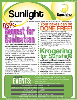 Sunlight 1
About theWalk
News for Employees
Sunlight
January 10, 2014 Issue
7223 MaumeeWestern Rd. Maumee, Ohio 43537 | 419-865-0251 | www.sunshine.org
Published every other week for the Sunshine community. Story ideas and suggestions welcome. Please send to rshirling@sunshine.org.
Request for
Evaluation
DSPS:
Events:
Upcoming Most of these upcoming events are fundraisers for
Sunshine. Sunshine depends on donations and
fundraisers like these to fund the many programs and
services we offer.
We encourage you to attend these events.
Round & Square Dance March 1; 7-11 p.m.
The Medical Mutual Glass City Marathon April 27
Black Swamp Benefit June 20-21
Marathon Classic LPGA July 14-20
Outlaw Cruiser Car Show August 3; 11 a.m. - 3 p.m.
Sunshine Walk, 5K Run & Roll September 6; 8:30 a.m. run; 10 a.m. Walk
DSPs, want to move to a higher level? You can
now use the request for evaluation form!
This form, located in the hallway outside of HR
and on Compass, is for any DSP who is requesting
an evaluation into a higher level. For example,
if you are currently an Advocate but wish to be
tested as a Trainer, use this form!
You should fill out this form and hand it into
Mercy Cortez (in HR). Mercy will notify your
manager that you want to be evaluated for the
higher level.
Your manager will then have 30 days to complete
the evaluation and provide feedback.
To know the standards for each level (DSP,
Advocate, Trainer, Senior DSP), review the DSP
Ability Matrix. The Matrix is on Compass under the
“Human Resouces”tab.
If you are a Kroger customer, you can help
Sunshine receive hundreds of dollars simply
by registering your Kroger Plus Card online at
www.krogercommunityrewards.com. Kroger will
donate funds to Sunshine every time you use
your card! You will need to re-register for the
coming year, so make sure you take the time
to sign up! Let’s see how much you can save for
Sunshine by saving on your groceries!
Krogering
United Way is again providing free tax
preparation at locations in Lucas, Wood and
Ottawa counties. If you make less than $52,000,
you may qualify to have your taxes prepared
and filed for FREE. Brochures will be available.
There are 12 locations in the 3 counties (unlike
the past, Sunshine is not one of them). Call 211
or 1-800-650-4357 to make an appointment. It is
well worth it, if you qualify!
Your taxes can be
DONE FREE!
for Sunshine
 