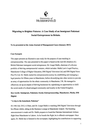 University of
HUDDERSFlElD
Migrating to Brighter Futures: A Case Study of an Immigrant Pakistani
Social Entrepreneur in Britain.
To be presented at the Asian Journal of Management Cases (January 2013)
Case Synopsis
This paper presents an illustrative case study for the purpose of case teaching in
entrepreneurship. The case presented in this paper is based on the real-life situation of a
British Pakistani immigrant social entrepreneur, Dr. Liaqat Malik, chairman of a diverse
portfolio of thriving entrepreneurial ventures, which includes: Malik Law's Legal Practice,
Manchester College of Higher Education, DM Digital Television Ltd, and DM Digital News
Plus Pvt Ltd. Dr. Malik started his entrepreneurial journey by establishing and managing a
legal practice for fifteen years in Manchester, before diversifying into other sectors to provide
an array of opportunities for the ethnic community in Manchester, UK. He managed to
effectively set up an empire of thriving businesses by capitalising on opportunities to fulfil
the social needs of a disadvantaged community and locality in the United Kingdom.
Key words: Immigrant, Pakistani, Social, Entrepreneurship, Manchester, Media. DM
Digital.
"A trip to the homeland, Pakistan"
It's 14th July 2012, 6.30am, and Dr. Liaqat Malik is watching DM Digital Television through
his iPhone whilst, sitting in the Business Lounge at Manchester Airport. The boarding
announcement is made and Dr. Malik prepares to board the Pakistan International Airlines
flight from Manchester to Lahore. As he boards the flight, he is offered a newspaper. Once
again, Dr. Malik has is featured in the newspaper, highlighting his contributions in supporting
I
 