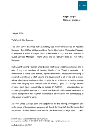 Roger Wright
General Manager
29 April, 2008.
To Whom It May Concern:
This letter serves to advise that Luke Harley was initially employed as an Assistant
Manager - Front Office at Hayman Great Barrier Reef in the Whitsunday Passage,
Queensland Australia in August 2005. In December 2005, Luke was promoted to
Guest Services Manager – Front Office and in February 2006 to Front Office
Manager.
Multi Award winning Hayman Great Barrier Reef has 212 rooms and suites and is
one of only four members of Leading Hotels of the World in Australia. A
combination of world class service, regular renovations, exceptional marketing, a
powerful commitment to staff training and development at all levels and a unique
private island resort environment has consistently led to Hayman achieving average
room rates ranging from seasonal lows of AU$400 plus GST to high season
average room rates occasionally in excess of AU$900+. Understandably an
increasingly sophisticated mix of domestic and international travellers have come to
expect all aspects of their Hayman experience to be consistent with a small group of
elite resorts around the world.
As Front Office Manager Luke was responsible for the training, development and
performance of the Assistant Managers, all Guest Services staff, the Concierge, Bell
Department, Butlers, Telephonists and the new Personal Concierge team. Luke’s
HAYMAN GREAT BARRIER REEF QLD 4801 AUSTRALIA
www.hayman.com.au T (61 7) 49401000 F (61-7) 49401622 E roger.wright@hayman.com.au
One of
 