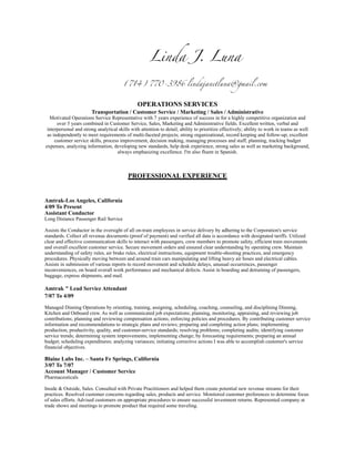 Linda J. Luna
(714) 770-3986 lindajanetluna@gmail.com
OPERATIONS SERVICES
Transportation / Customer Service / Marketing / Sales / Administrative
Motivated Operations Service Representative with 7 years experience of success in for a highly competitive organization and
over 5 years combined in Customer Service, Sales, Marketing and Administrative fields. Excellent written, verbal and
interpersonal and strong analytical skills with attention to detail; ability to prioritize effectively; ability to work in teams as well
as independently to meet requirements of multi-faceted projects; strong organizational, record keeping and follow-up; excellent
customer service skills, process improvement, decision making, managing processes and staff, planning, tracking budget
expenses, analyzing information, developing new standards, help desk experience, strong sales as well as marketing background,
always emphasizing excellence. I'm also fluent in Spanish.
PROFESSIONAL EXPERIENCE
Amtrak-Los Angeles, California
4/09 To Present
Assistant Conductor
Long Distance Passenger Rail Service
Assists the Conductor in the oversight of all on-train employees in service delivery by adhering to the Corporation's service
standards. Collect all revenue documents (proof of payment) and verified all data is accordance with designated tariffs. Utilized
clear and effective communication skills to interact with passengers, crew members to promote safety, efficient train movements
and overall excellent customer service. Secure movement orders and ensured clear understanding by operating crew. Maintain
understanding of safety rules, air brake rules, electrical instructions, equipment trouble-shooting practices, and emergency
procedures. Physically moving between and around train cars manipulating and lifting heavy air hoses and electrical cables.
Assists in submission of various reports to record movement and schedule delays, unusual occurrences, passenger
inconveniences, on board overall work performance and mechanical defects. Assist in boarding and detraining of passengers,
baggage, express shipments, and mail.
Amtrak " Lead Service Attendant
7/07 To 4/09
Managed Dinning Operations by orienting, training, assigning, scheduling, coaching, counseling, and disciplining Dinning,
Kitchen and Onboard crew. As well as communicated job expectations; planning, monitoring, appraising, and reviewing job
contributions; planning and reviewing compensation actions; enforcing policies and procedures. By contributing customer service
information and recommendations to strategic plans and reviews; preparing and completing action plans; implementing
production, productivity, quality, and customer-service standards; resolving problems; completing audits; identifying customer
service trends; determining system improvements; implementing change; by forecasting requirements; preparing an annual
budget; scheduling expenditures; analyzing variances; initiating corrective actions I was able to accomplish customer's service
financial objectives.
Blaine Labs Inc. – Santa Fe Springs, California
3/07 To 7/07
Account Manager / Customer Service
Pharmaceuticals
Inside & Outside, Sales. Consulted with Private Practitioners and helped them create potential new revenue streams for their
practices. Resolved customer concerns regarding sales, products and service. Monitored customer preferences to determine focus
of sales efforts. Advised customers on appropriate procedures to ensure successful investment returns. Represented company at
trade shows and meetings to promote product that required some traveling.
 