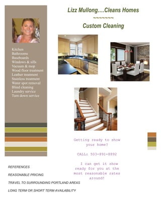 For
Lizz Mullong….Cleans Homes
~~~~~~~
Custom Cleaning
REFERENCES
REASONABLE PRICING
TRAVEL TO SURROUNDING PORTLAND AREAS
LONG TERM OR SHORT TERM AVAILABILITY
Lizz…Cleans Homes 503-953-0368
Lizz…Cleans Homes 503-953-0368
Lizz…Cleans Homes 503-953-0368
Lizz…Cleans Homes 503-953-0368
Lizz…Cleans Homes 503-953-0368
Lizz… Cleans Homes 503-953-0368
Kitchen
Bathrooms
Baseboards
Windows & sills
Vacuum & mop
Wood floor treatment
Leather treatment
Stainless treatment
Water spot removal
Blind cleaning
Laundry service
Turn down service
Getting ready to show
your home?
CALL: 503-891-8892
I can get it show
ready for you at the
most reasonable rates
around!
 