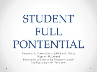 STUDENT
FULL
PONTENTIAL
Presented to Stakeholders of AMS and URA by
Stephen M. Lumati
Scholarship and Mentoring Program Manager
The Foundation For Tomorrow.
 