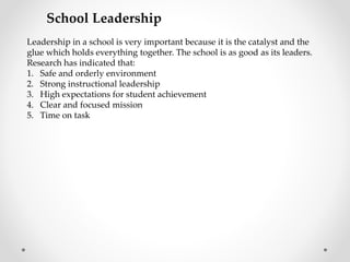 School Leadership
Leadership in a school is very important because it is the catalyst and the
glue which holds everything together. The school is as good as its leaders.
Research has indicated that:
1. Safe and orderly environment
2. Strong instructional leadership
3. High expectations for student achievement
4. Clear and focused mission
5. Time on task
 