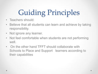 Guiding Principles
• Teachers should:
• Believe that all students can learn and achieve by taking
responsibility.
• Not ignore any learner.
• Not feel comfortable when students are not performing
well.
• On the other hand TFFT should collaborate with
Schools to Place and Support learners according to
their capabilities
 