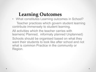 • What constitutes Learning outcomes in School?
Teacher practices which govern student learning
contribute immensely to student learning.
All activities which the teacher carries with
learners( Planned, informaly planned Unplanned)
Schools should be organised based on what they
want their students to look like after school and not
what is common Practice in the community or
Region.
Learning Outcomes
 
