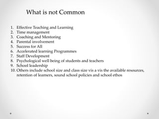 What is not Common
1. Effective Teaching and Learning
2. Time management
3. Coaching and Mentoring
4. Parental involvement
5. Success for All
6. Accelerated learning Programmes
7. Staff Development
8. Psychological well being of students and teachers
9. School leadership
10. Others include school size and class size vis a vis the available resources,
retention of learners, sound school policies and school ethos
 