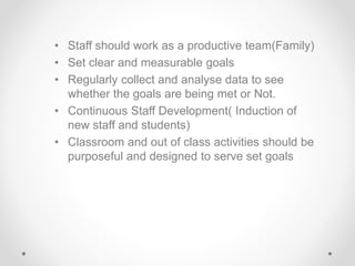 • Staff should work as a productive team(Family)
• Set clear and measurable goals
• Regularly collect and analyse data to see
whether the goals are being met or Not.
• Continuous Staff Development( Induction of
new staff and students)
• Classroom and out of class activities should be
purposeful and designed to serve set goals
 
