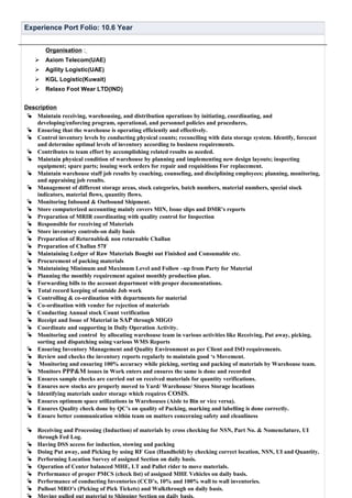 Experience Port Folio: 10.6 Year
Organisation :
 Axiom Telecom(UAE)
 Agility Logistic(UAE)
 KGL Logistic(Kuwait)
 Relaxo Foot Wear LTD(IND)
Description
 Maintain receiving, warehousing, and distribution operations by initiating, coordinating, and
developing/enforcing program, operational, and personnel policies and procedures,
 Ensuring that the warehouse is operating efficiently and effectively.
 Control inventory levels by conducting physical counts; reconciling with data storage system. Identify, forecast
and determine optimal levels of inventory according to business requirements.
 Contributes to team effort by accomplishing related results as needed.
 Maintain physical condition of warehouse by planning and implementing new design layouts; inspecting
equipment; spare parts; issuing work orders for repair and requisitions For replacement.
 Maintain warehouse staff job results by coaching, counseling, and disciplining employees; planning, monitoring,
and appraising job results.
 Management of different storage areas, stock categories, batch numbers, material numbers, special stock
indicators, material flows, quantity flows.
 Monitoring Inbound & Outbound Shipment.
 Store computerized accounting mainly covers MIN, Issue slips and DMR’s reports
 Preparation of MRIR coordinating with quality control for Inspection
 Responsible for receiving of Materials
 Store inventory controls-on daily basis
 Preparation of Returnable& non returnable Challan
 Preparation of Challan 57F
 Maintaining Ledger of Raw Materials Bought out Finished and Consumable etc.
 Procurement of packing materials
 Maintaining Minimum and Maximum Level and Follow –up from Party for Material
 Planning the monthly requirement against monthly production plan.
 Forwarding bills to the account department with proper documentations.
 Total record keeping of outside Job work
 Controlling & co-ordination with departments for material
 Co-ordination with vender for rejection of materials
 Conducting Annual stock Count verification
 Receipt and Issue of Material in SAP through MIGO
 Coordinate and supporting in Daily Operation Activity.
 Monitoring and control by allocating warehouse team in various activities like Receiving, Put away, picking,
sorting and dispatching using various WMS Reports
 Ensuring Inventory Management and Quality Environment as per Client and ISO requirements.
 Review and checks the inventory reports regularly to maintain good ‘s Movement.
 Monitoring and ensuring 100% accuracy while picking, sorting and packing of materials by Warehouse team.
 Monitors PPP&M issues in Work enters and ensures the same is done and recorded
 Ensures sample checks are carried out on received materials for quantity verifications.
 Ensures new stocks are properly moved to Yard/ Warehouse/ Stores Storage locations
 Identifying materials under storage which requires COSIS.
 Ensures optimum space utilizations in Warehouses (Aisle to Bin or vice versa).
 Ensures Quality check done by QC’s on quality of Packing, marking and labelling is done correctly.
 Ensure better communication within team on matters concerning safety and cleanliness
 Receiving and Processing (Induction) of materials by cross checking for NSN, Part No. & Nomenclature, UI
through Fed Log.
 Having DSS access for induction, stowing and packing
 Doing Put away, and Picking by using RF Gun (Handheld) by checking correct location, NSN, UI and Quantity.
 Performing Location Survey of assigned Section on daily basis.
 Operation of Center balanced MHE, LT and Pallet rider to move materials.
 Performance of proper PMCS (check list) of assigned MHE Vehicles on daily basis.
 Performance of conducting Inventories (CCD’s, 10% and 100% wall to wall inventories.
 Pullout MRO’s (Picking of Pick Tickets) and Walkthrough on daily basis.
 