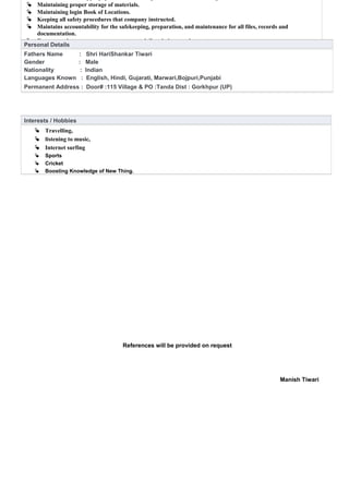 References will be provided on request
Manish Tiwari
 Maintaining proper storage of materials.
 Maintaining login Book of Locations.
 Keeping all safety procedures that company instructed.
 Maintains accountability for the safekeeping, preparation, and maintenance for all files, records and
documentation.
 Recommends necessary resources to meet daily mission requirements.
Personal Details
Fathers Name : Shri HariShankar Tiwari
Gender : Male
Nationality : Indian
Languages Known : English, Hindi, Gujarati, Marwari,Bojpuri,Punjabi
Permanent Address : Door# :115 Village & PO :Tanda Dist : Gorkhpur (UP)
Interests / Hobbies
 Travelling,
 listening to music,
 Internet surfing
 Sports
 Cricket
 Boosting Knowledge of New Thing.
 