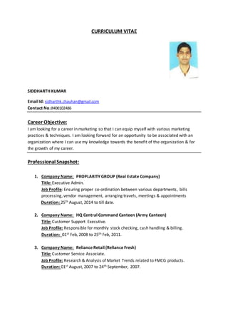 CURRICULUM VITAE
SIDDHARTH KUMAR
Email Id: sidharthk.chauhan@gmail.com
Contact No:8400102486
Career Objective:
I am looking for a career in marketing so that I can equip myself with various marketing
practices & techniques. I am looking forward for an opportunity to be associated with an
organization where I can use my knowledge towards the benefit of the organization & for
the growth of my career.
Professional Snapshot:
1. Company Name: PROPLARITY GROUP (Real Estate Company)
Title: Executive Admin.
Job Profile: Ensuring proper co-ordination between various departments, bills
processing, vendor management, arranging travels, meetings & appointments
Duration: 25th August, 2014 to till date.
2. Company Name: HQ Central Command Canteen (Army Canteen)
Title: Customer Support Executive.
Job Profile: Responsible for monthly stock checking, cash handling & billing.
Duration: 01st Feb, 2008 to 25th Feb, 2011.
3. Company Name: Reliance Retail (Reliance Fresh)
Title: Customer Service Associate.
Job Profile: Research & Analysis of Market Trends related to FMCG products.
Duration: 01st August, 2007 to 24th September, 2007.
 