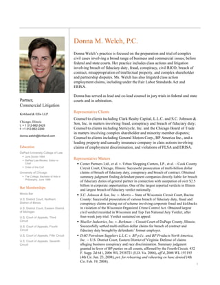 Donna M. Welch, P.C.
Education
DePaul University College of Law
 Juris Doctor 1994
 DePaul Law Review, Editor-in-
Chief
 Order of the Coif
University of Chicago
 The College, Bachelor of Arts in
Philosophy, June 1988
Bar Memberships
Illinois Bar
U.S. District Court, Northern
District of Illinois
U.S. District Court, Eastern District
of Michigan
U.S. Court of Appeals, Third
Circuit
U.S. Court of Appeals, Fourth
Circuit
U.S. Court of Appeals, Fifth Circuit
U.S. Court of Appeals, Seventh
Circuit
Partner,
Commercial Litigation
Kirkland & Ellis LLP
Chicago, Illinois
t: + 1 312-862-2425
f: +1 312-862-2200
donna.welch@kirkland.com
Donna Welch’s practice is focused on the preparation and trial of complex
civil cases involving a broad range of business and commercial issues, before
federal and state courts. Her practice includes class actions and litigation
involving breach of fiduciary duty, fraud, conspiracy, civil RICO, breach of
contract, misappropriation of intellectual property, and complex shareholder
and partnership disputes. Ms. Welch has also litigated class action
employment claims, including under the Fair Labor Standards Act and
ERISA.
Donna has served as lead and co-lead counsel in jury trials in federal and state
courts and in arbitration.
Representative Clients
Counsel to clients including Clark Realty Capital, L.L.C. and S.C. Johnson &
Son, Inc. in matters involving fraud, conspiracy and breach of fiduciary duty;
Counsel to clients including Stericycle, Inc. and the Chicago Board of Trade
in matters involving complex shareholder and minority member disputes;
Counsel to clients including General Motors Corp., BP America Inc., and a
leading property and casualty insurance company in class actions involving
claims of employment discrimination, and violations of FLSA and ERISA.
Representative Matters
 Center Partners Ltd., et al. v. Urban Shopping Centers, LP., et al. – Cook County
Circuit Court, Chicago, Illinois: Successful prosecution of multi-billion dollar
claims of breach of fiduciary duty, conspiracy and breach of contract. Obtained
summary judgment finding defendant parent companies directly liable for breach
of fiduciary duties of general partner in connection with usurpation of over $2.5
billion in corporate opportunities. One of the largest reported verdicts in Illinois
and largest breach of fiduciary verdict nationally.
 S.C. Johnson & Son, Inc. v. Morris -- State of Wisconsin Circuit Court, Racine
County: Successful prosecution of various breach of fiduciary duty, fraud and
conspiracy claims arising out of scheme involving corporate fraud and kickbacks
in violation of the Wisconsin Organized Crime Control Act. Obtained largest
civil verdict recorded in Wisconsin and Top Ten National Jury Verdict, after
four-week jury trial. Verdict sustained on appeal.
 Mueller Industries, Inc. v. Berkman -- Circuit Court of DuPage County, Illinois:
Successfully settled multi-million dollar claims for breach of contract and
fiduciary duty brought by defendants’ former employer.
 DAG Petroleum Suppliers L.L.C. v. BP p.l.c. and BP Products North America,
Inc. -- U.S. District Court, Eastern District of Virginia: Defense of claims
alleging business conspiracy and race discrimination. Summary judgment
granted in favor of BP parties on all counts, affirmed by the Fourth Circuit. 452
F. Supp. 2d 641, 2006 WL 2938721 (E.D. Va. 2006), aff’d, 2008 WL 193193
(4th Cir. Jan. 23, 2008), pet. for rehearing and rehearing en banc denied (4th
Cir. Feb. 19, 2008).
1
 