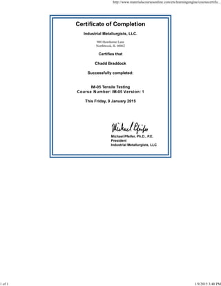 Certificate of Completion
Industrial Metallurgists, LLC.
900 Hawthorne Lane
Northbrook, IL 60062
Certifies that
Chadd Braddock
Successfully completed:
IM-05 Tensile Testing
Course Number: IM-05 Version: 1
This Friday, 9 January 2015
Michael Pfeifer, Ph.D., P.E.
President
Industrial Metallurgists, LLC
http://www.materialscoursesonline.com/ets/learningengine/coursecertific...
1 of 1 1/9/2015 3:48 PM
 