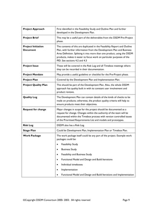 ©Copyright DSDM Consortium 2000- 2003. All rights reserved Page 9
Project Approach First identified in the Feasibility Study and Outline Plan and further
developed in the Development Plan.
Project Brief This may be a useful part of the deliverables from the DSDM Pre-Project
phase.
Project Initiation
Document
The contents of this are duplicated in the Feasibility Report and Outline
Plan, with further information from the Development Plan and Business
Area Definition. Splitting it into more than one product, using the DSDM
products, makes it easier to focus work on particular purposes of the
PID. See sections 4.2 and 4.3
Project Issue These will be covered in the Risk Log and all Timebox meetings where
they can be recorded in their documentation.
Project Mandate May provide a useful guideline or checklist for the Pre-Project phase.
Project Plan Covered by the Development Plan and Implementation Plan.
Project Quality Plan This should be part of the Development Plan. Also, the whole DSDM
approach has quality built in with its constant user involvement and
product reviews.
Quality Log The Development Plan can contain details of the kinds of checks to be
made on products; otherwise, the product quality criteria will help to
ensure products meet their objectives.
Request for change Major changes in scope for the project should be documented as a
request for change. Changes within the authority of the team will be
documented within the Timebox process with version controlled issues
of the Prioritised Requirements List and models and prototypes.
Risk Log DSDM also has a Risk Log.
Stage Plan Could be Development Plan, Implementation Plan or Timebox Plan.
Work Package The work package itself could be any part of the project. Example work
packages could be:
• Feasibility Study
• Business Study
• Feasibility and Business Study
• Functional Model and Design and Build Iterations
• Individual timeboxes
• Implementation
• Functional Model and Design and Build Iterations and Implementation
 
