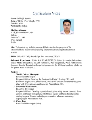 Curriculum Vitae
Name: Subhajit Kundu
Date of Birth: 1st
of March, 1990
Gender: Male
Nationality: Indian
Mailing Address:
82/1, Bhairab Dutta Lane,
Salkia,
Howrah-711106.
West Bengal,
India.
Aim: To improve my abilities, use my skills for the further progress of the
situation at hand meanwhile developing a better understanding about computer
science.
Skills: Unity C#, Unity JavaScript, data structures,DBMS.
Relevant Experience: Unity 4.6 UI,VR,NGUI,C#,Unity javascript,Animations,
Social Media Integration, In-App Purchases, Ads Integration, Push Notifications,
In-game Sounds, Leaderboards and Achievements for iOS and Android platforms
for games made in Unity3D.
Projects :
1. World Cricket Manager:
Role: Main Developer
Responsibilities- Creating the front end in Unity 3D using GUI, with
Facebook Login and App Invitation, Push Notifications and to map the game
play with Web-services, deploying on Android and iOS.
2. Scramble With Photos:
Role: Co- Developer
Responsibilities – Creating a puzzle-based game using photos captured from
camera and taken from gallery into blocks, jigsaw and tetris based puzzles,
adding in-game Sounds and using web-services wherever necessary,
deploying on Android and iOS.
3. Color Joy:
Role: Main Developer (Sole)
 
