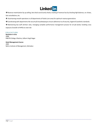  Revenue maximization by up-selling, late check outs & early checks; tracking of revenue loss by checking high balances, no-shows,
late cancellations, etc.
 Ascertaining smooth operations in all departments of hotels core areas for optimum revenue generations
 Coordinating with departments like security & housekeeping to ensure adherence to all security, hygiene & aesthetic standards
 Maintaining low staff attrition ratio, managing complete performance management process for all job bands; handling cross
exposure /transfer of HIPOs to next role
E D U C A T I O N
Bachelors in Arts
2008
KNB PG College, Khatima, Udham Singh Nagar
Hotel Management Course
2005
Nehru Institute of Management, Dehradun
3 | P a g e
 