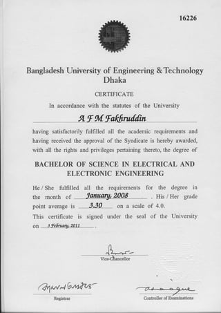 r6226
BangladeshUniversrtyof Engineering&Technology
Dhaka
CERTIFICATE
In accordancewith the statutesof the University
Af gvtfakfrruilfiit
having satisfactorilyfulfilled all the academicrequirementsand
having receivedthe approvalof the Syndicateis herebyawarded,
with all the rightsandprivilegespertainingthereto,the degreeof
BACHELOR OF SCIENCEIN ELECTRICAL AND
ELECTRONICENGINEERING
He / She fulfilled all the requirements for the degree in
the month o1
'larunry, 2008
point averageis 3.30 on a scale
This certificate is signed under the seal
6s 3 Fefiruory,2077
. His lHer grade
of 4.0.
of the University
-/
Controllerof Examinations
(Qw-t Gvvt^tz,z-
 