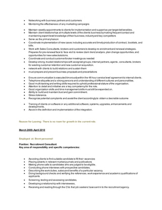 Networking with business partners and customers
 Monitoring the effectiveness of any marketing campaigns
 Maintain weekly appointments to clients for implementation and supportas per targetdeliverables.
 Maintain clientrelationships atmultiple levels ofthe clients business bymaking frequentcontact and
maintaining expert-level knowledge oftheir business,industryand key competitors
 Serve as the primaryliaison
 Coordinate implementation ofnew cases including accurate and timelyproduction ofcontract, booklets,and
bills.
 Work with Sales Consultants,brokers and customers to develop re-enrolmentand renewal strategies.
Prepares for pre-renewal face to face visit to review claim trend analysis,plan change opportunities,and
opportunities for new sales/solutions.
 Coordinate and conductcustomer/broker meetings as needed
 Develop strong,trusted relationships with assigned groups,internal partners,agents ,consultants,brokers
for existing customer retention and new customer acquisition.
 network with clients to build relations and sustain them
 mustprepare and presentbusiness proposals and presentations
 Ensure communication is executed timorouslywithin the 48 hour service level agreementto internal clients.
 Telephone etiquette and a strong persona and understanding ofdifferentcultures and personalities.
 Good multi-tasking and writing skills required to uphold professional stature ofthe organization.
 Attention to detail and initiative are a key competencyfor the role.
 Good organization skills and time managementskills muststill be expanded on.
 Ability to build and maintain trustand gain commitment.
 Stress tolerance.
 Recognize potential complaints and assistthe clientaccordinglyto obtain a desirable outcome
 Training of clients on software or any additional software,systems,upgrades,enhancements and
developments.
 Assistin the definition and implementation ofthe integration.
Reason for Leaving: There is no room for growth in the current role.
March 2009- April 2010
Employed at: Brent personnel
Position: Recruitment Consultant
Key area of responsibility and specific competencies:
 Assisting clients to find suitable candidate to fill their vacancies
 Placing adverts in relevant marketjournals and publications
 Making phone calls to candidates who are judged to be eligible.
 Conducting phone interviews with prospective candidates.
 Describing the work duties,salaryand benefits of a particular vacancy.
 Doing background checks and verifying the references,work experience and academic qualifications of
applicants
 Screening,testing and assessing candidates.
 Developing a relationship with interviewees.
 Receiving and reading through the CVs that job seekers have sentin to the recruitmentagency.
 