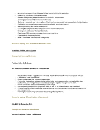  Arranging interviews with candidates who have been shortlisted for a position.
 Drawing up shortlists ofsuitable candidates.
 Involved in negotiating the salarybetween the clientand the candidate.
 Assisting applicants with their interview techniques.
 Calling up a candidate and informing them ifthey have been successful or unsuccessful in their application.
 Cold calling companies to generate more business for the recruitmentagency.
 Attending meetings with clients attheir offices.
 Ensuring the compliance ofany temporaryworker or contractor placed.
 Building own database ofclients and contacts.
 Experience of filling both temporary and permanentpositions.
 Experienced in daily time planning.
 Have a business to business sales background.
Reason for leaving: Head Hunted from Alexander Forbes
September 2008 till February 2009
Employed at: Samsung Electronics
Position: Sales Co-Ordinator
Key area of responsibility and specific competencies:
 Provide administrative supportand assistance to the ChiefFinancial Officer of the corporate division.
 Coordinating sales appointments.
 Obtain and calculate total freight costs/expenses.
 Processing ofquotations,orders and other related office administration duties such as building client
relationships,answering oftelephones and supporting the logistics manager and his team.
 Update forecasts in the absence ofthe logistics manager.
 Updating,Filing and recording of all orders taken as well as all correspondence with customers.
 Establishing and maintaining effective working relations,communication and coordination with personnel
and management.
 Informing logistics manager ofarea activities and significantproblems.
Reason for leaving: Offered Position in Recruitment
July 2007 till September 2008
Employed at: Diners Club International
Position: Corporate Division Co-Ordinator
 