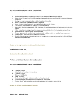 Key area of responsibility and specific competencies:
 Provide administrative supportand assistance to the directors ofthe corporate division.
 Assistclients with queries and problems pertaining to the Diners Clun card offering,productservices and
processes.
 Identify new business opportunities and distribute them internally.
 Assistin adhoc tasks within the corporate sales team.
 Assistwith administrative tasks in running the Gauteng corporate division.
 Liaison ofthe corporate division and new business department.
 Attending to telephonic requests for ATC, chance of signatories,cancellation ofcards and more complex
queries.
 Follow through on travel agent queries,requests and complaints within the standard turnaround time.
 Provide feedback to travel agents on calls received.
 Receive application for new business corporate cards and distribute to the new business department.
 Track progress ofall applications sentto new business
 Develop and maintain an outbound call program to key travel managementcompanies to ultimatelybuild
new relationships with them.
Reason for leaving: I reached my plateau within the division.
December 2005 – June 2007
Employed at: Diners Club International
Position: Administrator/ Customer Service Consultant
Key area of responsibility and specific competencies:
 Customer Liaison.
 Authorization of creditcard transactions.
 Customer Liaison.
 Outbound Call Centre.
 Travel Insurance.
 Meet productivity targets as determined by individual contract.
 Quality targets metas per telephonic monitoring QA –processes.
 Resolve clients’ technical/sales queries or escalate queries to relevant departments.
Reason for leaving: Promotion within Company
August 2004 – November 2005
 
