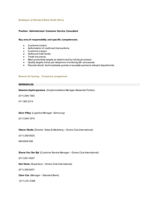 Employed at Standard Bank South Africa
Position: Administrator/ Customer Service Consultant
Key area of responsibility and specific competencies:
 Customer Liaison.
 Authorization of creditcard transactions.
 Customer Liaison.
 Outbound Call Centre.
 Travel Insurance.
 Meet productivity targets as determined by individual contract.
 Quality targets metas per telephonic monitoring QA –processes.
 Resolve clients’ technical/sales queries or escalate queries to relevant departments.
Reason for leaving: Temporary assignment.
REFERENCES
Natasha Zaphiropoulous (Implementations Manager-Alexander Forbes)
(011) 269 1563
071 360 2314
Deon Pillay (Logistics Manager - Samsung)
(011) 549 1674
Otieno Okello (Director: Sales & Marketing – Diners Club International)
(011) 358 8525
084 8000 298
Shane Van Der Byl (Customer Service Manager – Diners Club International)
(011) 631 9257
Karl Davis (Supervisor – Diners Club International)
(011) 358 8451
Clare Cox (Manager – Standard Bank)
(011) 241 2368
 