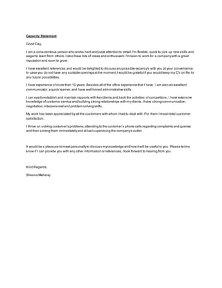 Capacity Statement
Good Day,
I am a conscientious person who works hard and pays attention to detail.I'm flexible, quick to pick up new skills and
eager to learn from others.I also have lots of ideas and enthusiasm.I'm keen to work for a companywith a great
reputation and room to grow.
I have excellent references and would be delighted to discuss anypossible vacancy's with you at your convenience.
In case you do not have any suitable openings atthe moment,Iwould be grateful if you would keep my CV on file for
any future possibilities.
I have experience of more than 10 years .Besides all ofthe office experience that I have, I am also an excellent
communicator,a quick learner,and have well honed administrative skills.
I can easilyestablish and maintain rapports with keyclients and track the activities of competitors. I have extensive
knowledge ofcustomer service and building strong relationships with myclients.I have strong communication,
negotiation,interpersonal and problem solving skills.
My work has been appreciated by all the customers with whom Ihad to deal with. For them I mean total customer
satisfaction.
I thrive on solving customer’s problems,attending to the customer’s phone calls regarding complaints and queries
and then solving them immediatelyand at lastsupervising the company’s outlet.
It would be a pleasure to meetpersonallyto discuss myknowledge and how itwill be useful to you. Please letme
know if I can provide you with any other information or references,Ilook forward to hearing from you
Kind Regards,
Sheena Maharaj
 