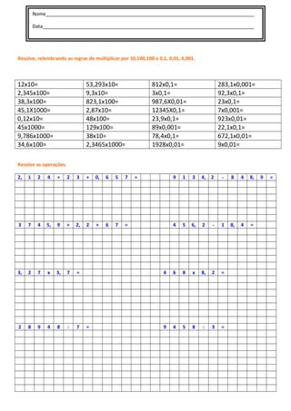 Nome______________________________________________________________________________
Data_______________________________________________________________________________
Resolve, relembrando as regras de multiplicar por 10,100,100 e 0,1, 0,01, 0,001.
12x10= 53,293x10= 812x0,1= 283,1x0,001=
2,345x100= 9,3x10= 3x0,1= 92,3x0,1=
38,3x100= 823,1x100= 987,6X0,01= 23x0,1=
45,1X1000= 2,87x10= 12345X0,1= 7x0,001=
0,12x10= 48x100= 23,9x0,1= 923x0,01=
45x1000= 129x100= 89x0,001= 22,1x0,1=
9,786x1000= 38x10= 78,4x0,1= 672,1x0,01=
34,6x100= 2,3465x1000= 1928x0,01= 9x0,01=
Resolve as operações.
2, 1 2 4 + 2 3 + 0, 6 5 7 = 9 1 3 4, 2 - 8 4 8, 9 =
3 7 4 5, 9 + 2, 2 + 6 7 = 4 5 6, 2 - 1 8, 4 =
3, 2 7 x 3, 7 = 4 6 8 x 8, 2 =
2 8 9 4 8 : 7 = 9 4 5 8 : 3 =