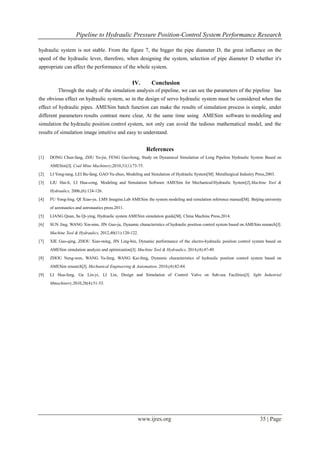 Pipeline to Hydraulic Pressure Position-Control System Performance Research
www.ijres.org 35 | Page
hydraulic system is not stable. From the figure 7, the bigger the pipe diameter D, the great influence on the
speed of the hydraulic lever, therefore, when designing the system, selection of pipe diameter D whether it's
appropriate can affect the performance of the whole system.
IV. Conclusion
Through the study of the simulation analysis of pipeline, we can see the parameters of the pipeline has
the obvious effect on hydraulic system, so in the design of servo hydraulic system must be considered when the
effect of hydraulic pipes. AMESim batch function can make the results of simulation process is simple, under
different parameters results contrast more clear, At the same time using AMESim software to modeling and
simulation the hydraulic position control system, not only can avoid the tedious mathematical model, and the
results of simulation image intuitive and easy to understand.
References
[1] DONG Chun-fang, ZHU Yu-jie, FENG Guo-hong, Study on Dynamical Simulation of Long Pipeline Hydraulic System Based on
AMESim[J]. Coal Mine Machinery,2010,31(1):73-75.
[2] LI Yong-tang, LEI Bu-fang, GAO Yu-zhuo, Modeling and Simulation of Hydraulic System[M]. Metallurgical Industry Press,2003.
[3] LIU Hai-li, LI Hua-cong, Modeling and Simulation Software AMESim for Mechanical/Hydraulic System[J].Machine Tool &
Hydraulics, 2006,(6):124-126.
[4] FU Yong-ling, QI Xiao-ye, LMS Imagine.Lab AMESim the system modeling and simulation reference manual[M]. Beijing university
of aeronautics and astronautics press,2011.
[5] LIANG Quan, Su Qi-ying, Hydraulic system AMESim simulation guide[M]. China Machine Press,2014.
[6] SUN Jing, WANG Xin-min, JIN Guo-ju, Dynamic characteristics of hydraulic position control system based on AMESim research[J].
Machine Tool & Hydraulics, 2012,40(11):120-122.
[7] XIE Guo-qing, ZHOU Xiao-ming, JIN Ling-bin, Dynamic performance of the electro-hydraulic position control system based on
AMESim simulation analysis and optimization[J]. Machine Tool & Hydraulics, 2014,(4):47-49.
[8] ZHOU Neng-wen, WANG Ya-feng, WANG Kai-feng, Dynamic characteristics of hydraulic position control system based on
AMESim research[J]. Mechanical Engineering & Automation, 2010,(4):82-84.
[9] LI Hua-feng, Gu Lin-yi, LI Lin, Design and Simulation of Control Valve on Sub-sea Facilities[J]. light Industrial
Mmachinery,2010,28(4):51-53.
 
