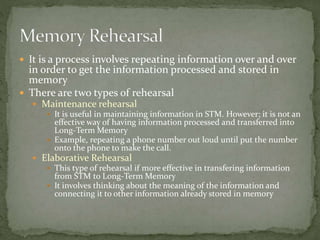  It is a process involves repeating information over and over
in order to get the information processed and stored in
memory
 There are two types of rehearsal
 Maintenance rehearsal
 It is useful in maintaining information in STM. However; it is not an
effective way of having information processed and transferred into
Long-Term Memory
 Example, repeating a phone number out loud until put the number
onto the phone to make the call.
 Elaborative Rehearsal
 This type of rehearsal if more effective in transfering information
from STM to Long-Term Memory
 It involves thinking about the meaning of the information and
connecting it to other information already stored in memory
 