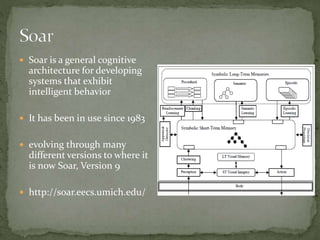  Soar is a general cognitive
architecture for developing
systems that exhibit
intelligent behavior
 It has been in use since 1983
 evolving through many
different versions to where it
is now Soar, Version 9
 http://soar.eecs.umich.edu/
 