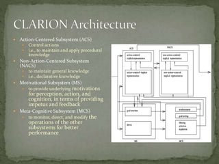  Action-Centered Subsystem (ACS)
 Control actions
 i.e., to maintain and apply procedural
knowledge
 Non-Action-Centered Subsystem
(NACS)
 to maintain general knowledge
 i.e., declarative knowledge
 Motivational Subsystem (MS)
 to provide underlying motivations
for perception, action, and
cognition, in terms of providing
impetus and feedback
 Meta-Cognitive Subsystem (MCS)
 to monitor, direct, and modify the
operations of the other
subsystems for better
performance
 
