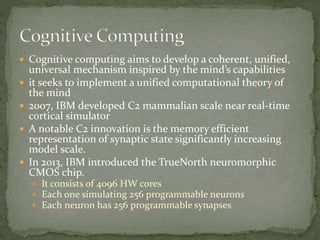 Cognitive computing aims to develop a coherent, unified,
universal mechanism inspired by the mind’s capabilities
 it seeks to implement a unified computational theory of
the mind
 2007, IBM developed C2 mammalian scale near real-time
cortical simulator
 A notable C2 innovation is the memory efficient
representation of synaptic state significantly increasing
model scale.
 In 2013, IBM introduced the TrueNorth neuromorphic
CMOS chip.
 It consists of 4096 HW cores
 Each one simulating 256 programmable neurons
 Each neuron has 256 programmable synapses
 