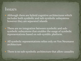  Although there are hybrid cognitive architectures which
includes both symbolic and sub-symbolic subsystems
however they are separated islands
 There are no integration between symbolic and sub-
symbolic subsystems that enables the usage of symbolic
representations based on sub-symblic platform.
 All symbolic representations relies only on Von Neumann
architecture
 There is no sub-symbolic architecture that allow causality
 