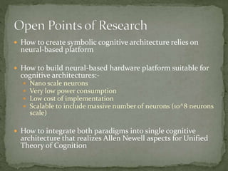  How to create symbolic cognitive architecture relies on
neural-based platform
 How to build neural-based hardware platform suitable for
cognitive architectures:-
 Nano scale neurons
 Very low power consumption
 Low cost of implementation
 Scalable to include massive number of neurons (10^8 neurons
scale)
 How to integrate both paradigms into single cognitive
architecture that realizes Allen Newell aspects for Unified
Theory of Cognition
 
