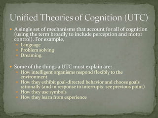  A single set of mechanisms that account for all of cognition
(using the term broadly to include perception and motor
control). For example,
 Language
 Problem solving
 Dreaming.
 Some of the things a UTC must explain are:
 How intelligent organisms respond flexibly to the
environment
 How they exhibit goal-directed behavior and choose goals
rationally (and in response to interrupts: see previous point)
 How they use symbols
 How they learn from experience
 