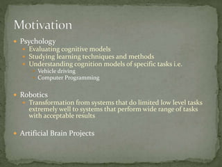  Psychology
 Evaluating cognitive models
 Studying learning techniques and methods
 Understanding cognition models of specific tasks i.e.
 Vehicle driving
 Computer Programming
 Robotics
 Transformation from systems that do limited low level tasks
extremely well to systems that perform wide range of tasks
with acceptable results
 Artificial Brain Projects
 
